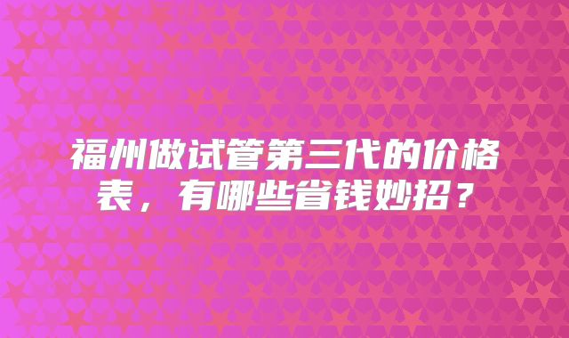 福州做试管第三代的价格表，有哪些省钱妙招？
