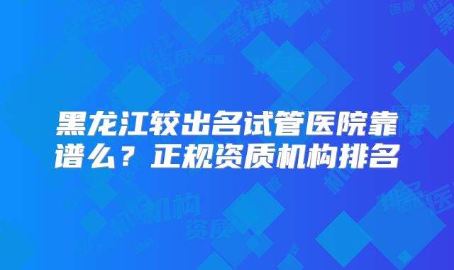 黑龙江较出名试管医院靠谱么?正规资质机构排名