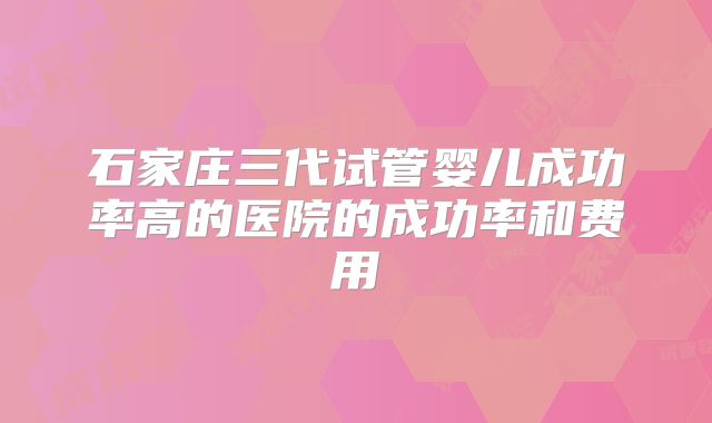 石家庄三代试管婴儿成功率高的医院的成功率和费用