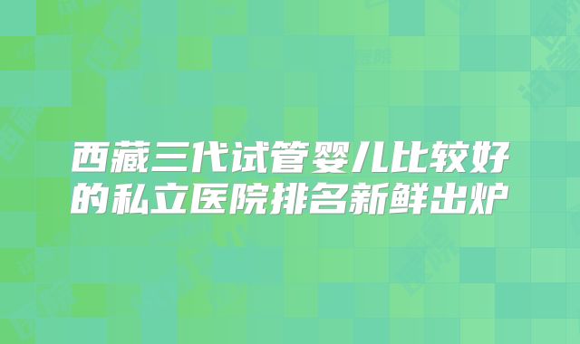 西藏三代试管婴儿比较好的私立医院排名新鲜出炉