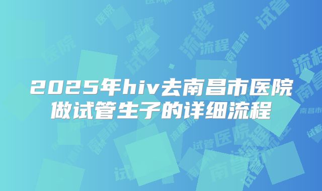 2025年hiv去南昌市医院做试管生子的详细流程
