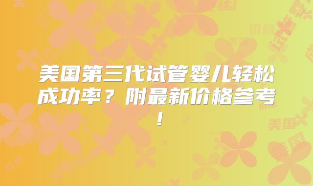 美国第三代试管婴儿轻松成功率?附最新价格参考!