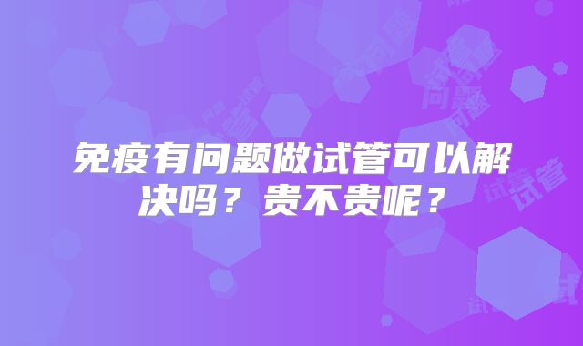 免疫有问题做试管可以解决吗?贵不贵呢?