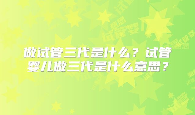 做试管三代是什么?试管婴儿做三代是什么意思?