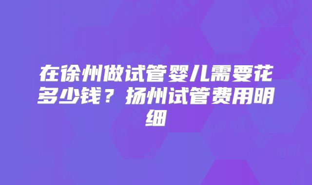 在徐州做试管婴儿需要花多少钱？扬州试管费用明细
