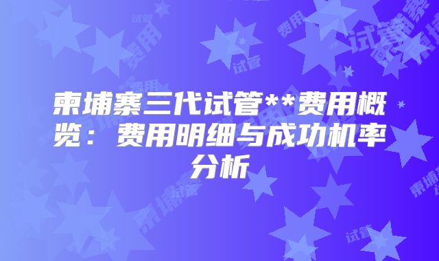 柬埔寨三代试管**费用概览:费用明细与成功机率分析
