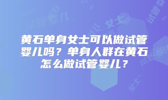 黄石单身女士可以做试管婴儿吗？单身人群在黄石怎么做试管婴儿？