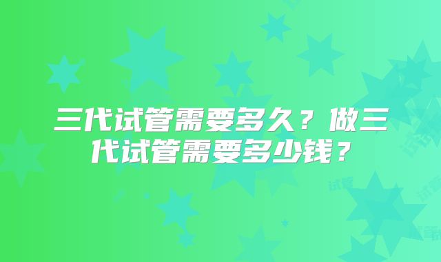 三代试管需要多久？做三代试管需要多少钱？