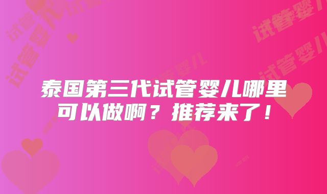 泰国第三代试管婴儿哪里可以做啊？推荐来了！