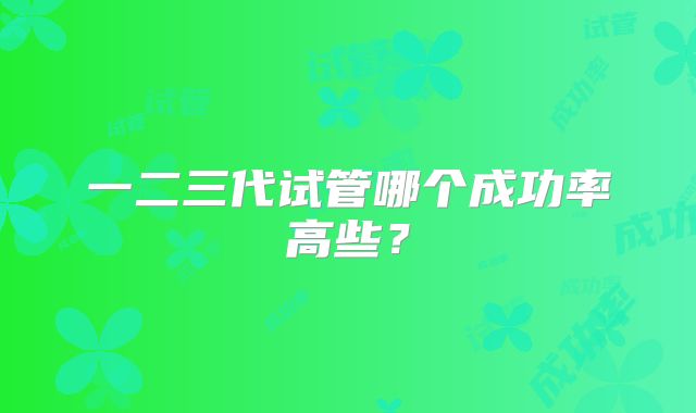 一二三代试管哪个成功率高些？