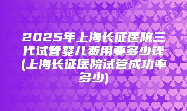 2025年上海长征医院三代试管婴儿费用要多少钱(上海长征医院试管成功率多少)