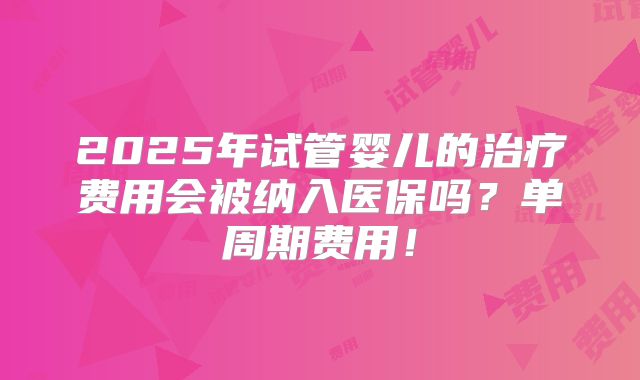 2025年试管婴儿的治疗费用会被纳入医保吗?单周期费用!