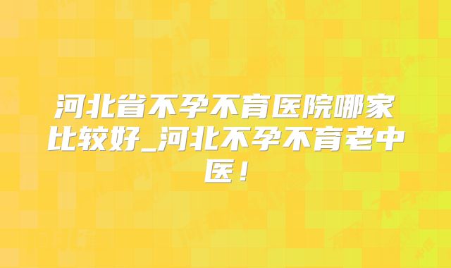 河北省不孕不育医院哪家比较好_河北不孕不育老中医！