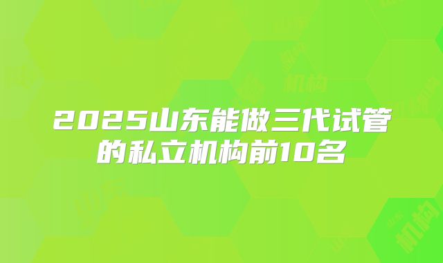 2025山东能做三代试管的私立机构前10名