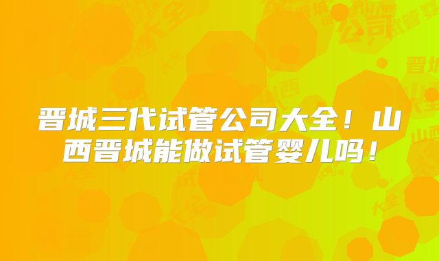 晋城三代试管公司大全！山西晋城能做试管婴儿吗！