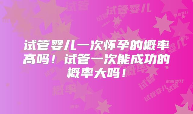 试管婴儿一次怀孕的概率高吗！试管一次能成功的概率大吗！