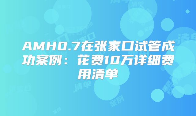 AMH0.7在张家口试管成功案例：花费10万详细费用清单