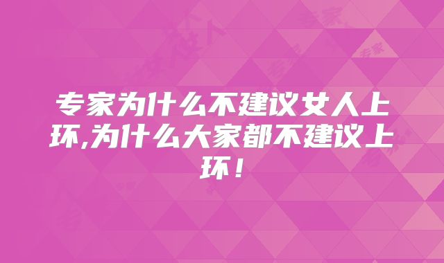 专家为什么不建议女人上环,为什么大家都不建议上环！