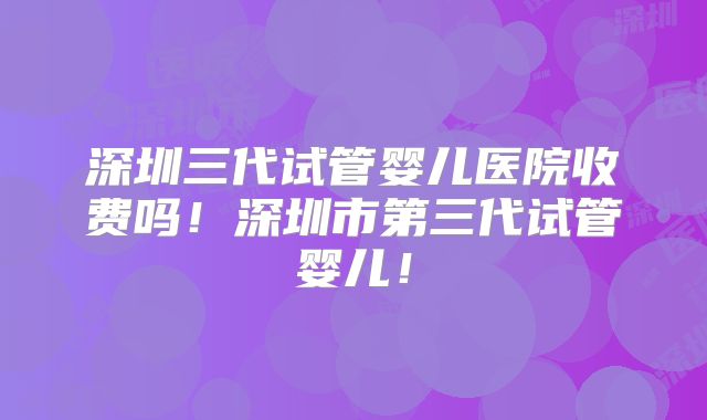 深圳三代试管婴儿医院收费吗！深圳市第三代试管婴儿！