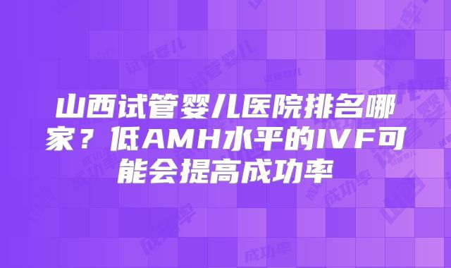 山西试管婴儿医院排名哪家？低AMH水平的IVF可能会提高成功率