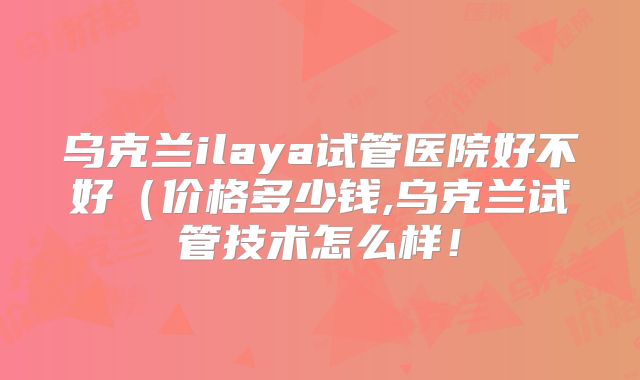 乌克兰ilaya试管医院好不好(价格多少钱,乌克兰试管技术怎么样!