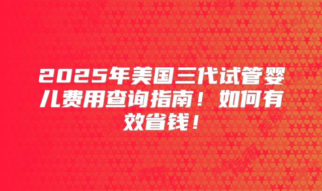 2025年美国三代试管婴儿费用查询指南!如何有效省钱!