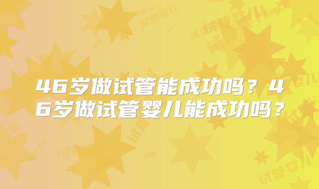 46岁做试管能成功吗?46岁做试管婴儿能成功吗?