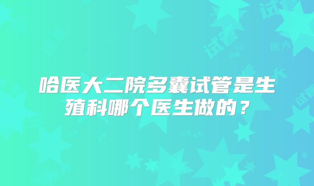 哈医大二院多囊试管是生殖科哪个医生做的?