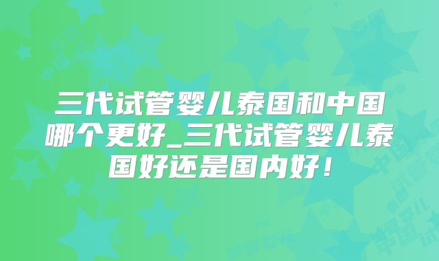 三代试管婴儿泰国和中国哪个更好_三代试管婴儿泰国好还是国内好！