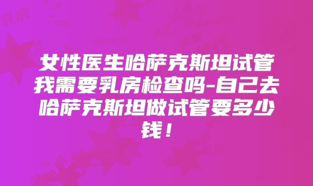 女性医生哈萨克斯坦试管我需要乳房检查吗-自己去哈萨克斯坦做试管要多少钱！
