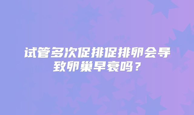 试管多次促排促排卵会导致卵巢早衰吗？