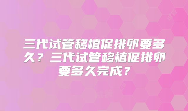三代试管移植促排卵要多久？三代试管移植促排卵要多久完成？