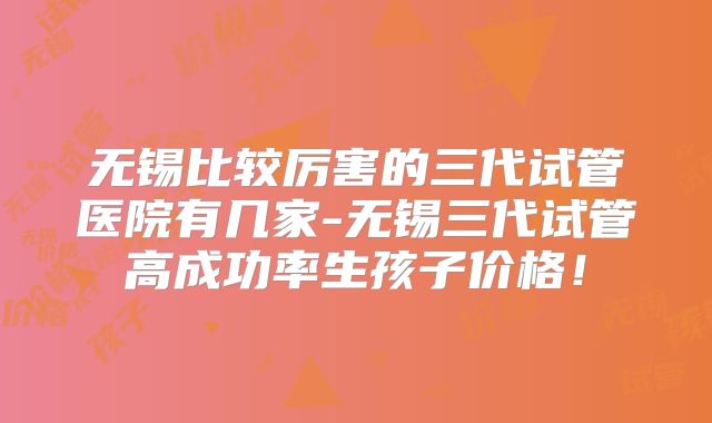 无锡比较厉害的三代试管医院有几家-无锡三代试管高成功率生孩子价格!