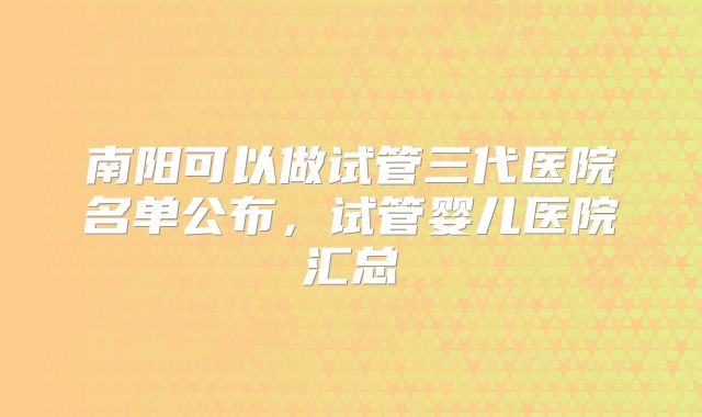 南阳可以做试管三代医院名单公布,试管婴儿医院汇总