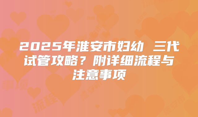 2025年淮安市妇幼 三代试管攻略?附详细流程与注意事项