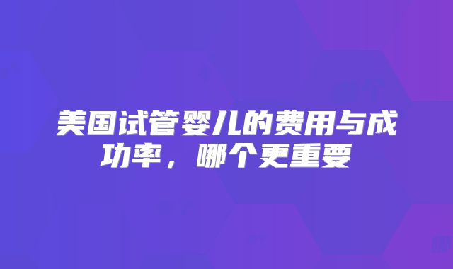美国试管婴儿的费用与成功率，哪个更重要