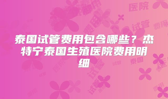 泰国试管费用包含哪些？杰特宁泰国生殖医院费用明细