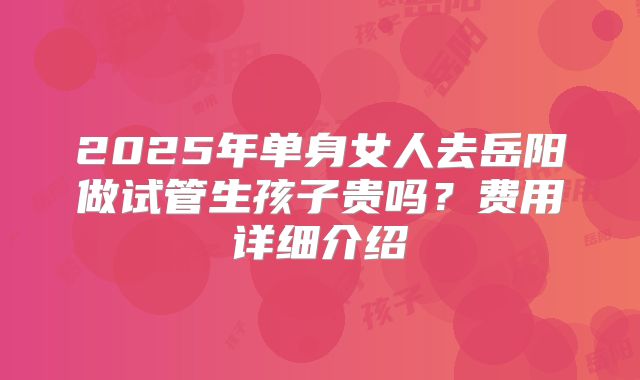 2025年单身女人去岳阳做试管生孩子贵吗?费用详细介绍