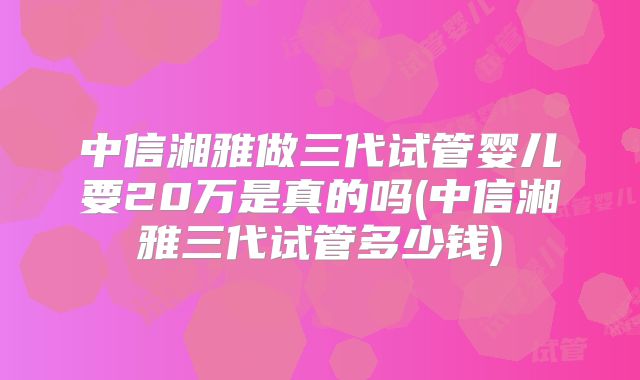 中信湘雅做三代试管婴儿要20万是真的吗(中信湘雅三代试管多少钱)