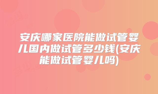 安庆哪家医院能做试管婴儿国内做试管多少钱(安庆能做试管婴儿吗)