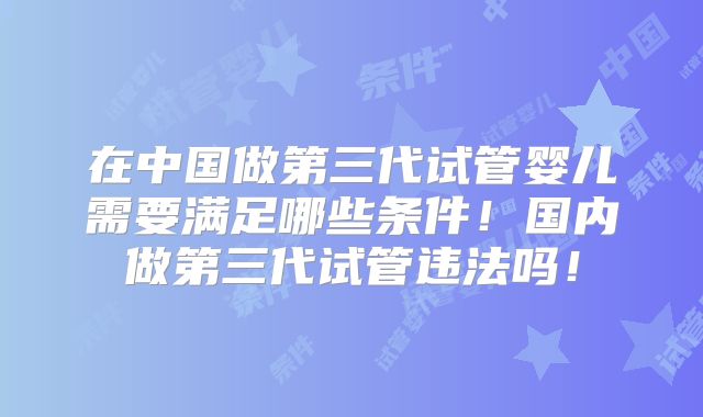 在中国做第三代试管婴儿需要满足哪些条件!国内做第三代试管违法吗!