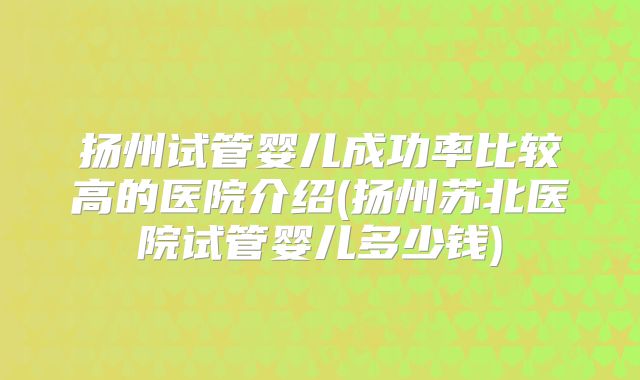 扬州试管婴儿成功率比较高的医院介绍(扬州苏北医院试管婴儿多少钱)