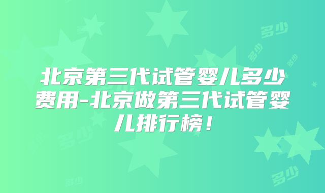 北京第三代试管婴儿多少费用-北京做第三代试管婴儿排行榜!