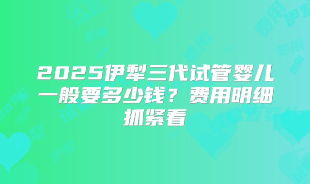 2025伊犁三代试管婴儿一般要多少钱？费用明细抓紧看