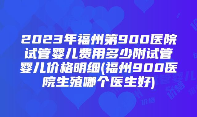 2023年福州第900医院试管婴儿费用多少附试管婴儿价格明细(福州900医院生殖哪个医生好)
