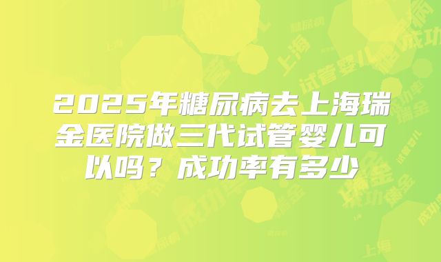 2025年糖尿病去上海瑞金医院做三代试管婴儿可以吗？成功率有多少