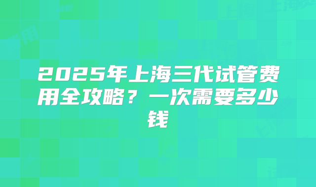 2025年上海三代试管费用全攻略？一次需要多少钱