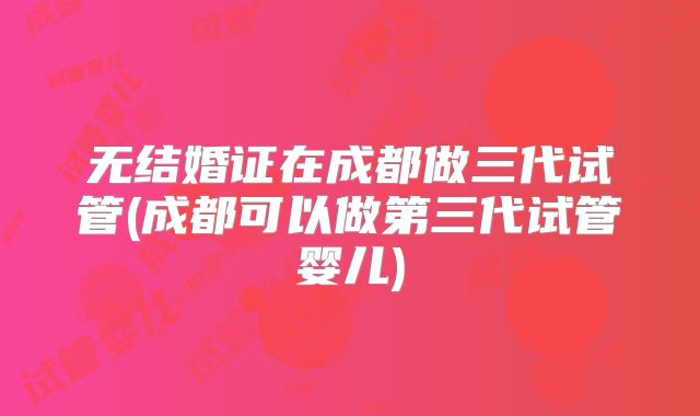 无结婚证在成都做三代试管(成都可以做第三代试管婴儿)