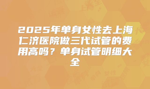 2025年单身女性去上海仁济医院做三代试管的费用高吗?单身试管明细大全