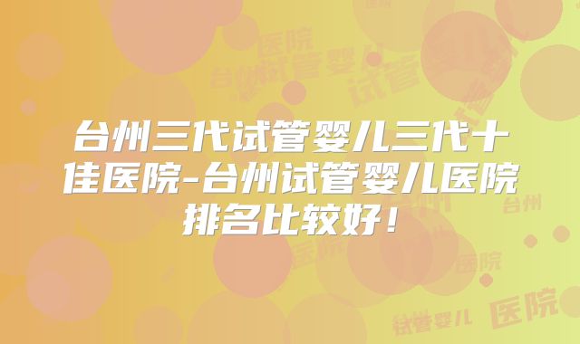 台州三代试管婴儿三代十佳医院-台州试管婴儿医院排名比较好!